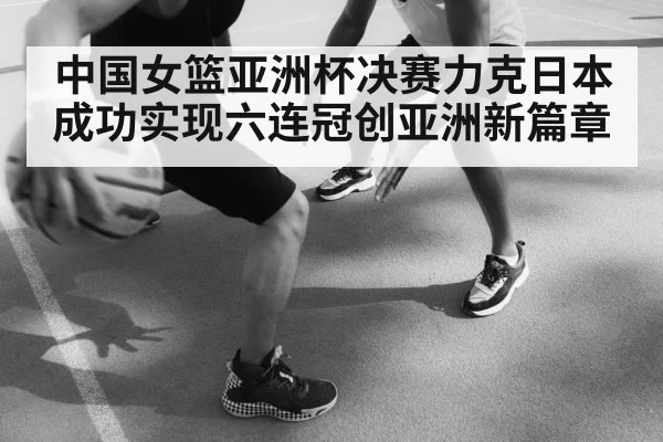 中国女篮亚洲杯决赛力克日本成功实现六连冠创亚洲新篇章
