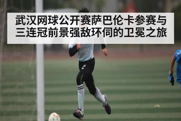 武汉网球公开赛萨巴伦卡参赛与三连冠前景强敌环伺的卫冕之旅