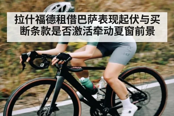 拉什福德租借巴萨表现起伏与买断条款是否激活牵动夏窗前景