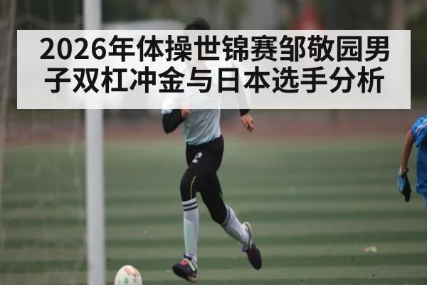 2026年体操世锦赛邹敬园男子双杠冲金与日本选手分析