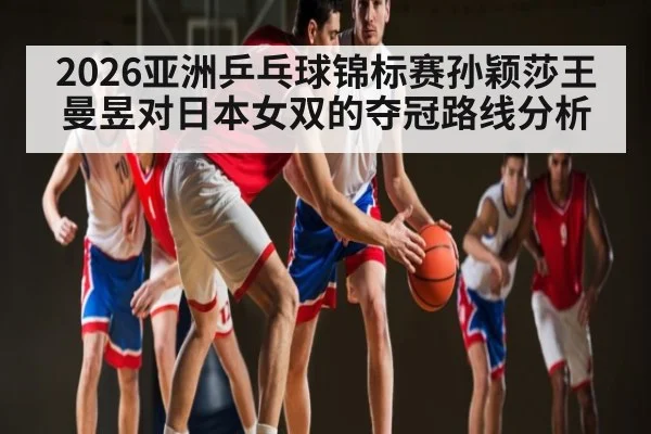 2026亚洲乒乓球锦标赛孙颖莎王曼昱对日本女双的夺冠路线分析