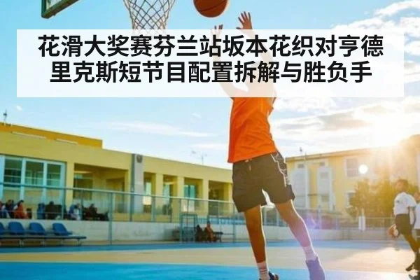 花滑大奖赛芬兰站坂本花织对亨德里克斯短节目配置拆解与胜负手